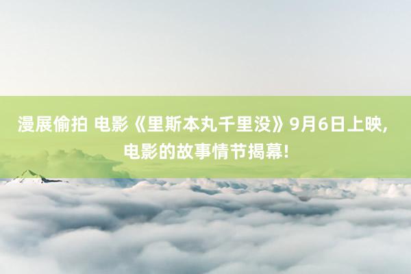 漫展偷拍 电影《里斯本丸千里没》9月6日上映， 电影的故事情节揭幕!